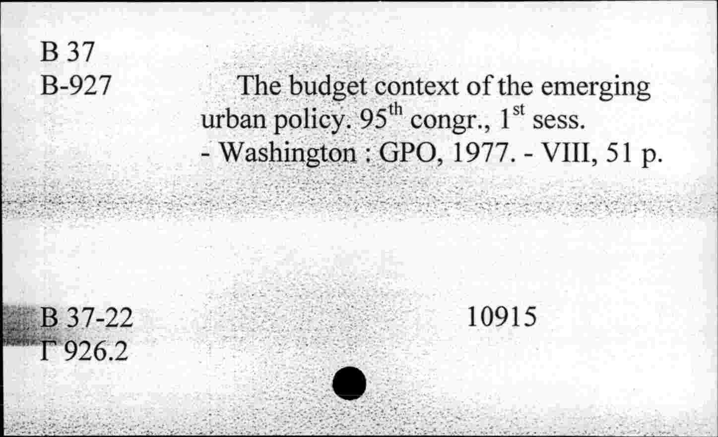 ﻿B 37
B-927
The budget context of the emerging urban policy. 95th congr., 1st sess.
- Washington : GPO, 1977. - VIII, 51 p.
B 37-22
T 926.2
10915